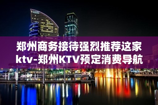 郑州商务接待强烈推荐这家ktv-郑州KTV预定消费导航