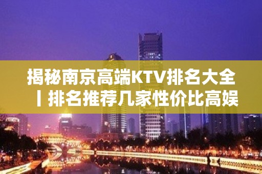 揭秘﻿南京高端KTV排名大全丨排名推荐几家性价比高娱乐会所