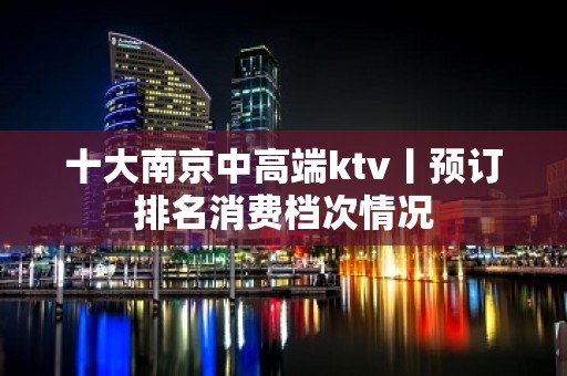 十大﻿南京中高端ktv丨预订排名消费档次情况