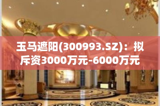 玉马遮阳(300993.SZ)：拟斥资3000万元-6000万元回购公司股份