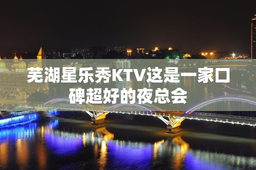 芜湖星乐秀KTV这是一家口碑超好的夜总会