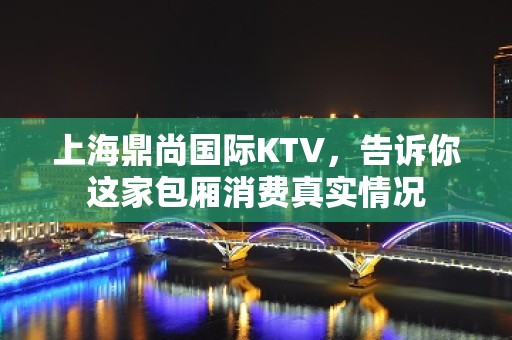 上海鼎尚国际KTV，告诉你这家包厢消费真实情况