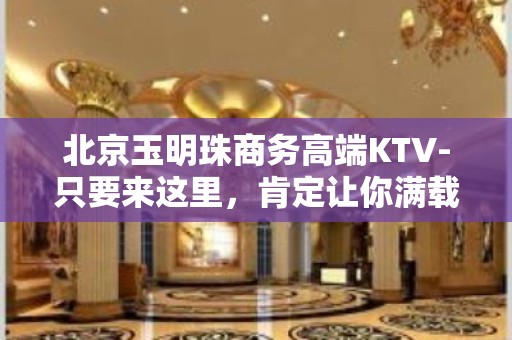 北京玉明珠商务高端KTV-只要来这里，肯定让你满载而归