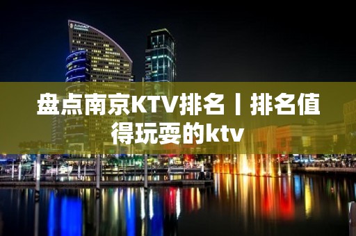 盘点﻿南京KTV排名丨排名值得玩耍的ktv