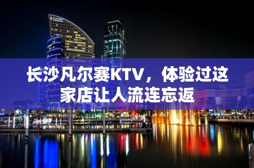 长沙凡尔赛KTV，体验过这家店让人流连忘返