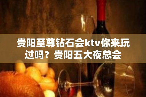 贵阳至尊钻石会ktv你来玩过吗？贵阳五大夜总会