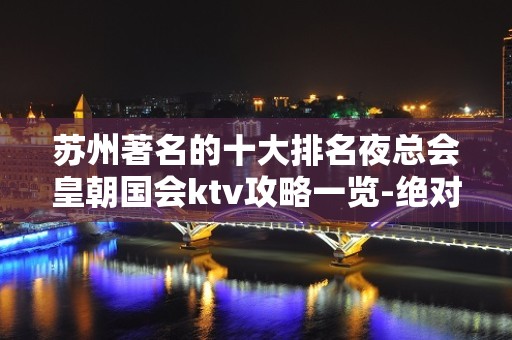 苏州著名的十大排名夜总会皇朝国会ktv攻略一览-绝对不会让你失望