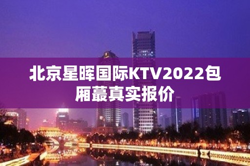 北京星晖国际KTV2022包厢蕞真实报价