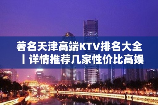 著名天津高端KTV排名大全丨详情推荐几家性价比高娱乐会所