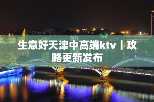 生意好天津中高端ktv丨攻略更新发布