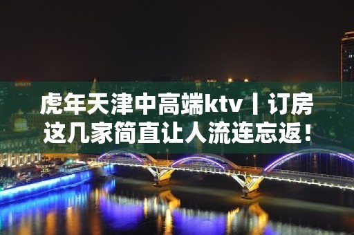 虎年天津中高端ktv丨订房这几家简直让人流连忘返！