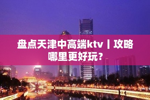 盘点天津中高端ktv丨攻略哪里更好玩？