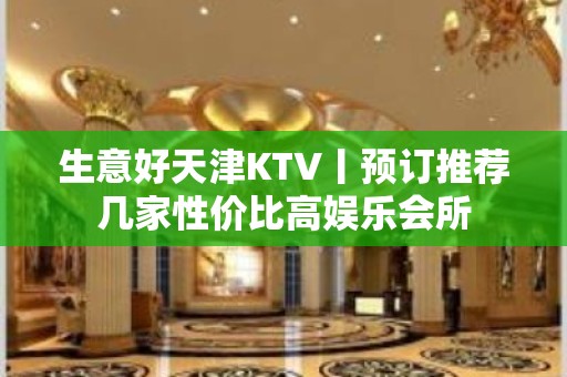 生意好天津KTV丨预订推荐几家性价比高娱乐会所