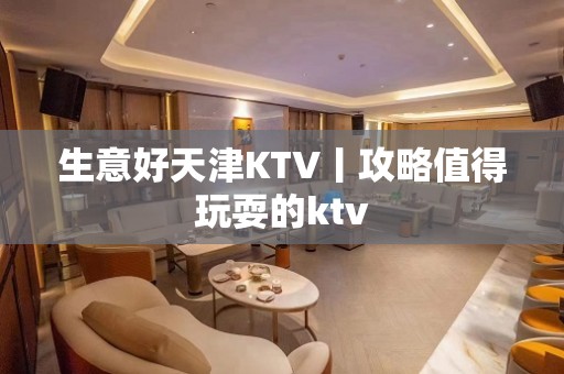 生意好天津KTV丨攻略值得玩耍的ktv