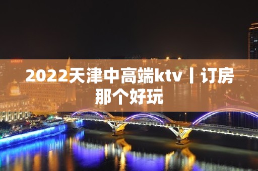 2022天津中高端ktv丨订房那个好玩