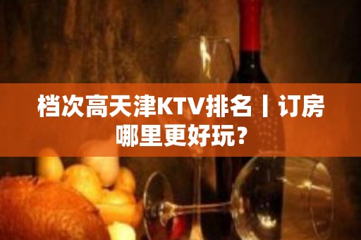 档次高天津KTV排名丨订房哪里更好玩？