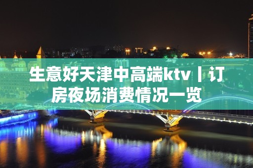 生意好天津中高端ktv丨订房夜场消费情况一览