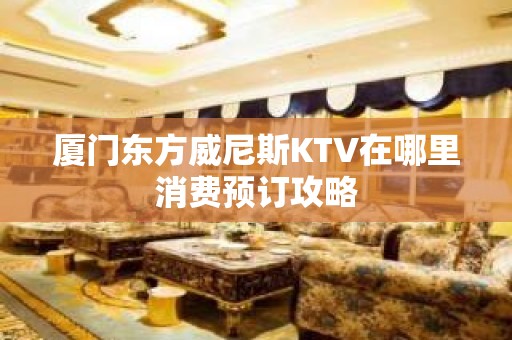 厦门东方威尼斯KTV在哪里消费预订攻略