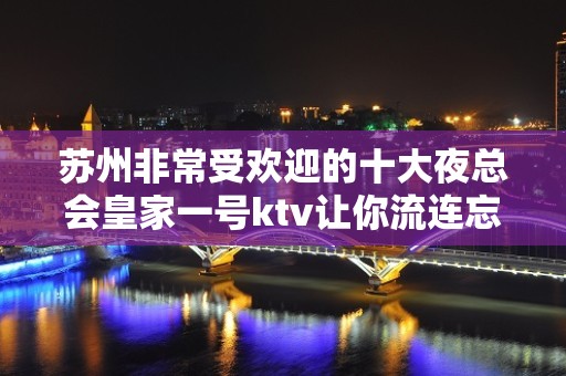 苏州非常受欢迎的十大夜总会皇家一号ktv让你流连忘返好玩到爆