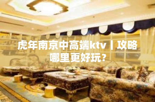 虎年南京中高端ktv丨攻略哪里更好玩？