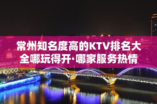 常州知名度高的KTV排名大全哪玩得开·哪家服务热情价格实惠