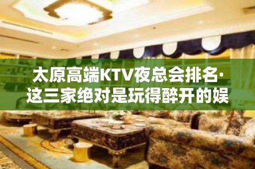 太原高端KTV夜总会排名·这三家绝对是玩得醉开的娱乐场所