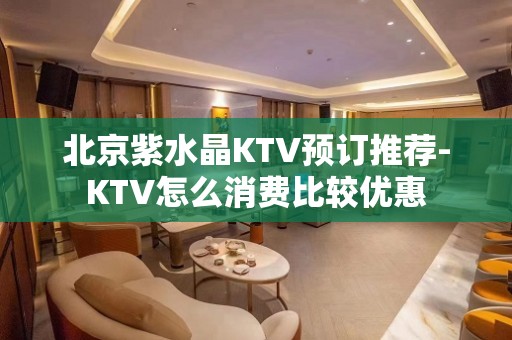 北京紫水晶KTV预订推荐-KTV怎么消费比较优惠