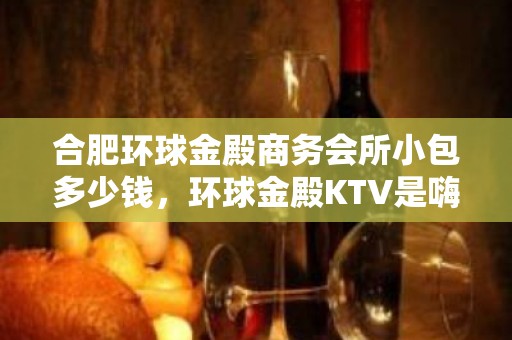 合肥环球金殿商务会所小包多少钱，环球金殿KTV是嗨场吗？