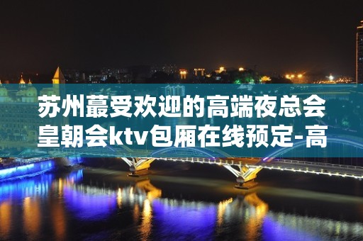 苏州蕞受欢迎的高端夜总会皇朝会ktv包厢在线预定-高档次人气会所