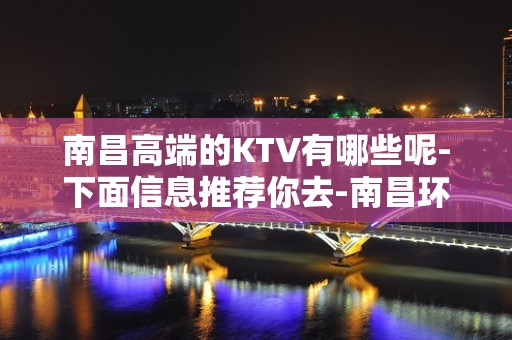 南昌高端的KTV有哪些呢-下面信息推荐你去-南昌环球嘉年华KTV