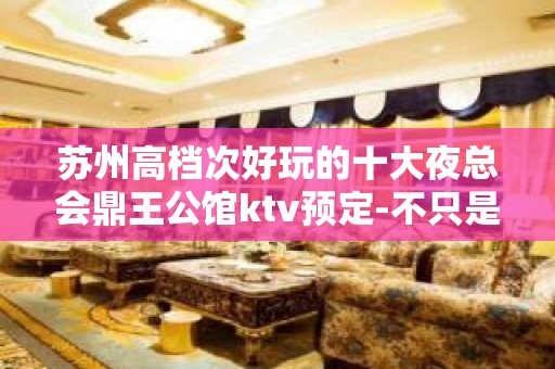 苏州高档次好玩的十大夜总会鼎王公馆ktv预定-不只是好玩的会所