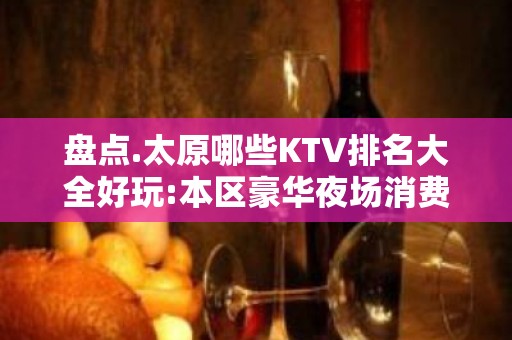 盘点.太原哪些KTV排名大全好玩:本区豪华夜场消费包厢预定