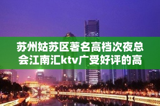 苏州姑苏区著名高档次夜总会江南汇ktv广受好评的高档次会所攻略