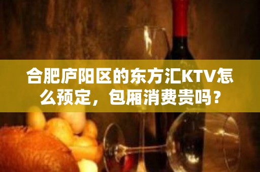 合肥庐阳区的东方汇KTV怎么预定，包厢消费贵吗？