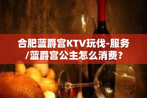 合肥蓝爵宫KTV玩伐-服务/蓝爵宫公主怎么消费？