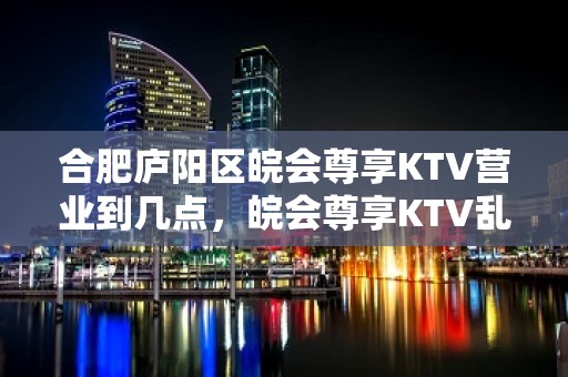 合肥庐阳区皖会尊享KTV营业到几点，皖会尊享KTV乱不乱的？