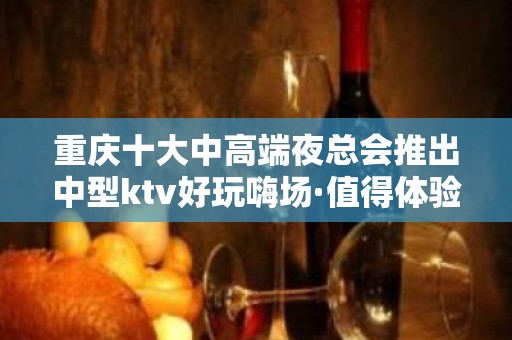 重庆十大中高端夜总会推出中型ktv好玩嗨场·值得体验一番