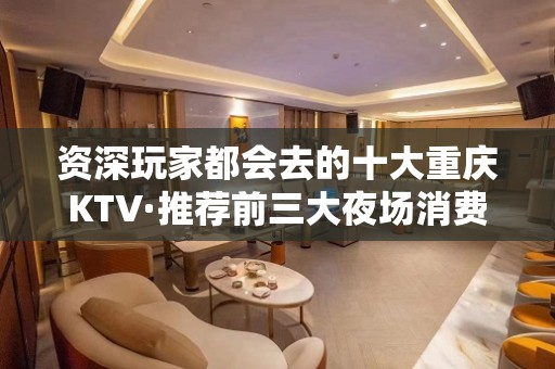 资深玩家都会去的十大重庆KTV·推荐前三大夜场消费排行