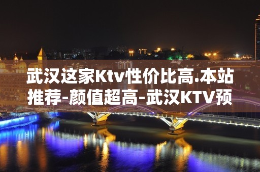 武汉这家Ktv性价比高.本站推荐-颜值超高-武汉KTV预订包间