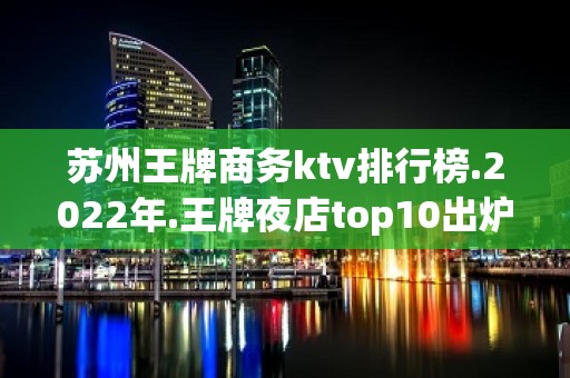 苏州王牌商务ktv排行榜.2022年.王牌夜店top10出炉