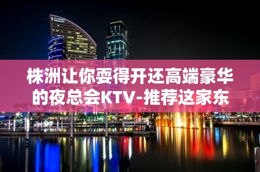 株洲让你耍得开还高端豪华的夜总会KTV-推荐这家东帆国际KTV