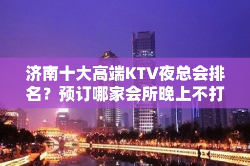 济南十大高端KTV夜总会排名？预订哪家会所晚上不打烊