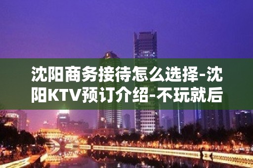 沈阳商务接待怎么选择-沈阳KTV预订介绍-不玩就后悔