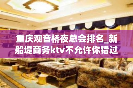 重庆观音桥夜总会排名_新船堤商务ktv不允许你错过