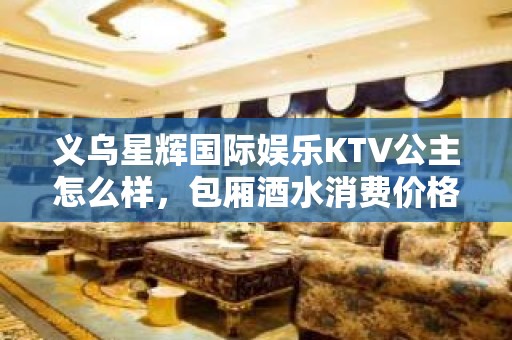 义乌星辉国际娱乐KTV公主怎么样，包厢酒水消费价格表。