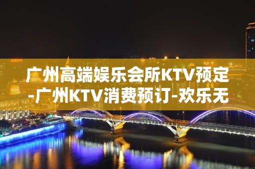 广州高端娱乐会所KTV预定-广州KTV消费预订-欢乐无限