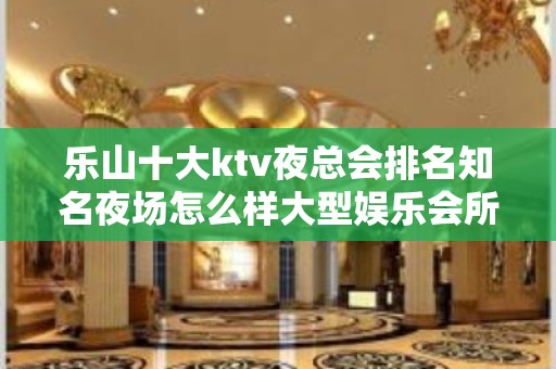 乐山十大ktv夜总会排名知名夜场怎么样大型娱乐会所