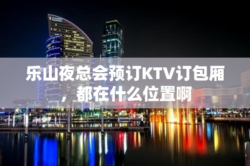 乐山夜总会预订KTV订包厢，都在什么位置啊