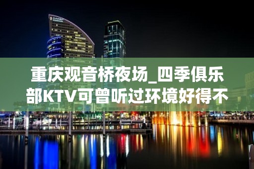 重庆观音桥夜场_四季俱乐部KTV可曾听过环境好得不得了