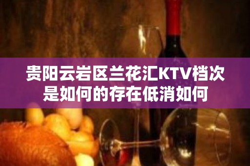 贵阳云岩区兰花汇KTV档次是如何的存在低消如何